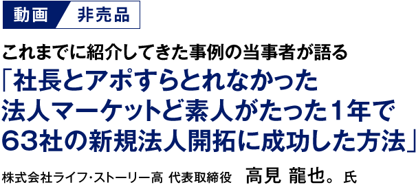 【動画／非売品】これまでに紹介してきた事例の当事者が語る「社長とアポすらとれなかった法人マーケットど素人がたった１年で63社の新規法人開拓に成功した方法」